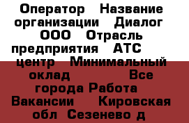 Оператор › Название организации ­ Диалог, ООО › Отрасль предприятия ­ АТС, call-центр › Минимальный оклад ­ 28 000 - Все города Работа » Вакансии   . Кировская обл.,Сезенево д.